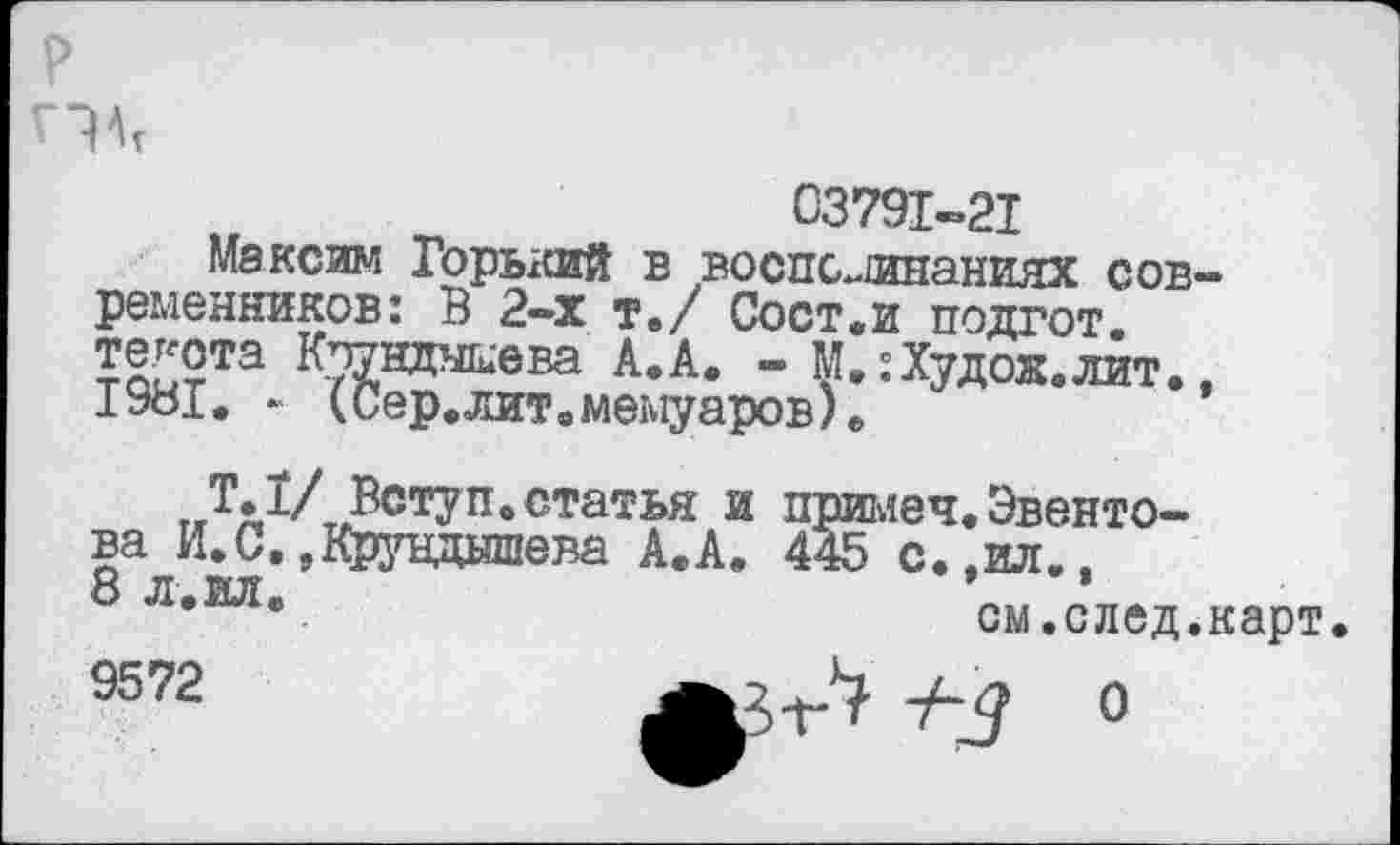 ﻿р
Г?АТ
03791-21
Максим Горький в воспоминаниях современников: В 2-х Те/ Сост.и подгот. текста Кпунднкева А.А. - М.:Худой«лит., 1981. - (Сер.лит.мемуаров).
Т.1/ Вступ.статья и примеч.Эвенто-ва И.С.,Крундшева А.А. 445 с.,ил., 8 л.ил.	см.след.карт.
9572